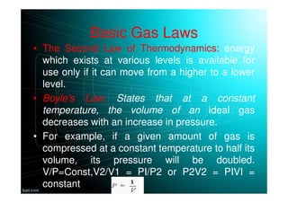 Basic Gas Laws
• The Second Law of Thermodynamics: energy
which exists at various levels is available for
use only if it can move from a higher to a lower
level.
• Boyle's Law: States that at a constant
temperature, the volume of an ideal gas
decreases with an increase in pressure.
• For example, if a given amount of gas is
compressed at a constant temperature to half its
volume, its pressure will be doubled.
V/P=Const,V2/V1 = PI/P2 or P2V2 = PIVI =
constant
 