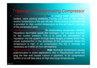 Trippings of Reciprocating Compressor
• High Suction Temperature: Due to cooling water failure to inter
coolers, valve passing problems, Fouling and Leak in inter coolers
suction temperature of the gas will rise. Reciprocating compressor trip
is provided for High suction temperature as this will result in damage
of the compressor parts.
• Low Suction Pressure Trip: In reciprocating compressor handling
Hazardous flammable gases like Hydrogen, trip has been provided
for low suction pressure. This is to avoid the atmospheric air
ingression into the system through leaky flanges or valves which may
cause explosion/fire in the discharge of the compressor where the
temperature is high. In air compressors this trip is normally not
necessary as it takes air from atmosphere.
• High Discharge Temperature: High discharge temperature causes
polymerization in some applications (like in Polyethylene) which will
plug the flow and causes rupture in pipelines. In air compressors
ignition of oil will take place at High discharge temperatures.
 