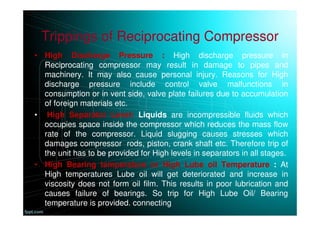 Trippings of Reciprocating Compressor
• High Discharge Pressure : High discharge pressure in
Reciprocating compressor may result in damage to pipes and
machinery. It may also cause personal injury. Reasons for High
discharge pressure include control valve malfunctions in
consumption or in vent side, valve plate failures due to accumulation
of foreign materials etc.
• High Separator Level: Liquids are incompressible fluids which
occupies space inside the compressor which reduces the mass flow
rate of the compressor. Liquid slugging causes stresses which
damages compressor rods, piston, crank shaft etc. Therefore trip of
the unit has to be provided for High levels in separators in all stages.
• High Bearing temperature or High Lube oil Temperature : At
High temperatures Lube oil will get deteriorated and increase in
viscosity does not form oil film. This results in poor lubrication and
causes failure of bearings. So trip for High Lube Oil/ Bearing
temperature is provided. connecting
 