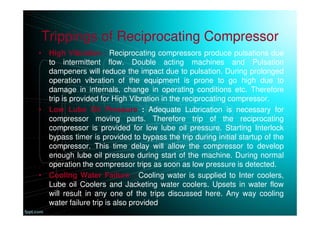 Trippings of Reciprocating Compressor
• High Vibration : Reciprocating compressors produce pulsations due
to intermittent flow. Double acting machines and Pulsation
dampeners will reduce the impact due to pulsation. During prolonged
operation vibration of the equipment is prone to go high due to
damage in internals, change in operating conditions etc. Therefore
trip is provided for High Vibration in the reciprocating compressor.
• Low Lube Oil Pressure : Adequate Lubrication is necessary for
compressor moving parts. Therefore trip of the reciprocating
compressor is provided for low lube oil pressure. Starting Interlock
bypass timer is provided to bypass the trip during initial startup of the
compressor. This time delay will allow the compressor to develop
enough lube oil pressure during start of the machine. During normal
operation the compressor trips as soon as low pressure is detected.
• Cooling Water Failure : Cooling water is supplied to Inter coolers,
Lube oil Coolers and Jacketing water coolers. Upsets in water flow
will result in any one of the trips discussed here. Any way cooling
water failure trip is also provided.
 