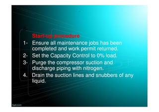 .
8-
Start-up procedure
1- Ensure all maintenance jobs has been
completed and work permit returned.
2- Set the Capacity Control to 0% load.
3- Purge the compressor suction and
discharge piping with nitrogen.
4. Drain the suction lines and snubbers of any
liquid.
 