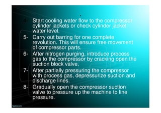 .
4- Start cooling water flow to the compressor
cylinder jackets or check cylinder jacket
water level.
5- Carry out barring for one complete
revolution. This will ensure free movement
of compressor parts.
6- After nitrogen purging, introduce process
gas to the compressor by cracking open the
suction block valve.
7- After partially pressuring the compressor
with process gas, depressurize suction and
discharge lines.
8- Gradually open the compressor suction
valve to pressure up the machine to line
pressure.
 