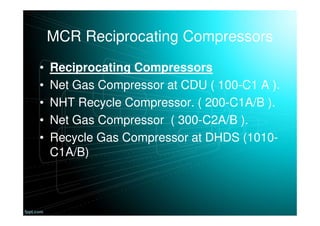 MCR Reciprocating Compressors
• Reciprocating Compressors
• Net Gas Compressor at CDU ( 100-C1 A ).
• NHT Recycle Compressor. ( 200-C1A/B ).
• Net Gas Compressor ( 300-C2A/B ).
• Recycle Gas Compressor at DHDS (1010-
C1A/B)
 