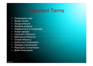 Important Terms
• Compression ratio
• Swept volume
• Gauge pressure
• Absolute pressure
• Displacement of compressor
• Actual capacity
• Volumetric Efficiency
• Mechanical Efficiency
• Overall efficiency
• Isothermal Compression
• Adiabatic Compression
• Polytrophic Compression
• Brake horse power
 