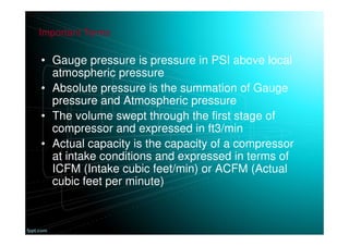 • Gauge pressure is pressure in PSI above local
atmospheric pressure
• Absolute pressure is the summation of Gauge
pressure and Atmospheric pressure
• The volume swept through the first stage of
compressor and expressed in ft3/min
• Actual capacity is the capacity of a compressor
at intake conditions and expressed in terms of
ICFM (Intake cubic feet/min) or ACFM (Actual
cubic feet per minute)
Important Terms
 