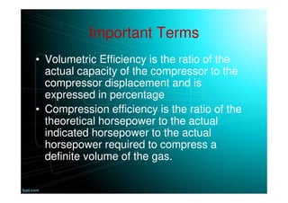 Important Terms
• Volumetric Efficiency is the ratio of the
actual capacity of the compressor to the
compressor displacement and is
expressed in percentage
• Compression efficiency is the ratio of the
theoretical horsepower to the actual
indicated horsepower to the actual
horsepower required to compress a
definite volume of the gas.
 
