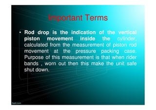 Important Terms
• Rod drop is the indication of the vertical
piston movement inside the cylinder,
calculated from the measurement of piston rod
movement at the pressure packing case.
Purpose of this measurement is that when rider
bands , worn out then this make the unit safe
shut down.
 