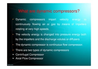 What are dynamic compressors?
• Dynamic compressors impart velocity energy to
continuously flowing air or gas by means of impellers
rotating at very high speeds.
• The velocity energy is changed into pressure energy both
by the impellers and the discharge volutes or diffusers
• The dynamic compressor is continuous flow compressor.
• There are two types of dynamic compressors
Centrifugal Compressor
Axial Flow Compressor
 