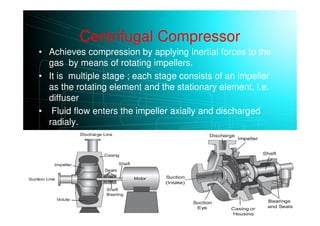 Centrifugal Compressor
• Achieves compression by applying inertial forces to the
gas by means of rotating impellers.
• It is multiple stage ; each stage consists of an impeller
as the rotating element and the stationary element, i.e.
diffuser
• Fluid flow enters the impeller axially and discharged
radialy.
• The gas next flows through a circular chamber (diffuser),
where it loses velocity and increases pressure
 
