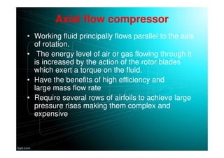 Axial flow compressor
• Working fluid principally flows parallel to the axis
of rotation.
• The energy level of air or gas flowing through it
is increased by the action of the rotor blades
which exert a torque on the fluid.
• Have the benefits of high efficiency and
large mass flow rate
• Require several rows of airfoils to achieve large
pressure rises making them complex and
expensive
 