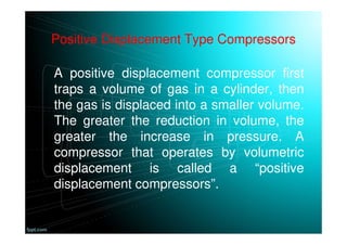 Positive Displacement Type Compressors
A positive displacement compressor first
traps a volume of gas in a cylinder, then
the gas is displaced into a smaller volume.
The greater the reduction in volume, the
greater the increase in pressure. A
compressor that operates by volumetric
displacement is called a “positive
displacement compressors”.
 