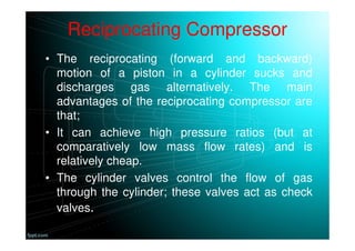Reciprocating Compressor
• The reciprocating (forward and backward)
motion of a piston in a cylinder sucks and
discharges gas alternatively. The main
advantages of the reciprocating compressor are
that;
• It can achieve high pressure ratios (but at
comparatively low mass flow rates) and is
relatively cheap.
• The cylinder valves control the flow of gas
through the cylinder; these valves act as check
valves.
 