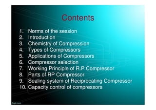 Contents
1. Norms of the session
2. Introduction
3. Chemistry of Compression
4. Types of Compressors
5. Applications of Compressors
6. Compressor selection
7. Working Principle of R.P Compressor
8. Parts of RP Compressor
9. Sealing system of Reciprocating Compressor
10. Capacity control of compressors
 