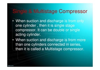 Single & Multistage Compressor
• When suction and discharge is from only
one cylinder , then it is single stage
compressor. It can be double or single
acting cylinder.
• When suction and discharge is from more
than one cylinders connected in series,
then it is called a Multistage compressor.
 