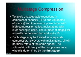 Multistage Compression
• To avoid unacceptable reductions in
compressor capacity (RPM and volumetric
efficiency) and to minimize power input with
high compression ratios, multistaging with
inter-cooling is used. The number of stages will
normally be between two and up to 10.
• Each stage may be treated as a separate
compressor, however, with multistaging, all will
normally rotate at the same speed. The
volumetric efficiency of the compressor as a
whole is determined by the first stage.
 