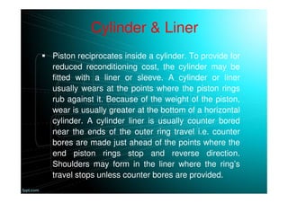 Cylinder & Liner
Piston reciprocates inside a cylinder. To provide for
reduced reconditioning cost, the cylinder may be
fitted with a liner or sleeve. A cylinder or liner
usually wears at the points where the piston rings
rub against it. Because of the weight of the piston,
wear is usually greater at the bottom of a horizontal
cylinder. A cylinder liner is usually counter bored
near the ends of the outer ring travel i.e. counter
bores are made just ahead of the points where the
end piston rings stop and reverse direction.
Shoulders may form in the liner where the ring’s
travel stops unless counter bores are provided.
 
