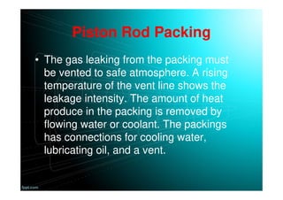 Piston Rod Packing
• The gas leaking from the packing must
be vented to safe atmosphere. A rising
temperature of the vent line shows the
leakage intensity. The amount of heat
produce in the packing is removed by
flowing water or coolant. The packings
has connections for cooling water,
lubricating oil, and a vent.
 