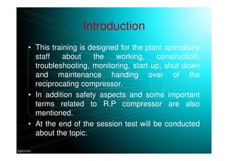 Introduction
• This training is designed for the plant operations
staff about the working, construction,
troubleshooting, monitoring, start up, shut down
and maintenance handing over of the
reciprocating compressor.
• In addition safety aspects and some important
terms related to R.P compressor are also
mentioned.
• At the end of the session test will be conducted
about the topic.
 
