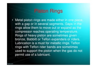 Piston Rings
• Metal piston rings are made either in one piece,
with a gap or in several segments. Gaps in the
rings allow them to move out or expand as the
compressor reaches operating temperature.
Rings of heavy piston are sometimes given
bronze, Babbitt or Teflon expanders or riders.
Lubrication is a must for metallic rings. Teflon
rings with Teflon rider bands are sometimes
used to support the piston when the gas do not
permit use of a lubricant.
 