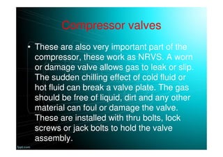 Compressor valves
• These are also very important part of the
compressor, these work as NRVS. A worn
or damage valve allows gas to leak or slip.
The sudden chilling effect of cold fluid or
hot fluid can break a valve plate. The gas
should be free of liquid, dirt and any other
material can foul or damage the valve.
These are installed with thru bolts, lock
screws or jack bolts to hold the valve
assembly.
 