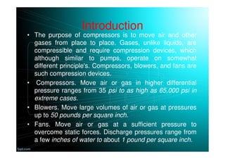 Introduction
• The purpose of compressors is to move air and other
gases from place to place. Gases, unlike liquids, are
compressible and require compression devices, which
although similar to pumps, operate on somewhat
different principle's. Compressors, blowers, and fans are
such compression devices.
• Compressors. Move air or gas in higher differential
pressure ranges from 35 psi to as high as 65,000 psi in
extreme cases.
• Blowers. Move large volumes of air or gas at pressures
up to 50 pounds per square inch.
• Fans. Move air or gas at a sufficient pressure to
overcome static forces. Discharge pressures range from
a few inches of water to about 1 pound per square inch.
 