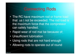 Connecting Rods
• The RC have maximum rod or frame load
that us t not be exceeded. The rod load is
the maximum force that the compressor
can safely handled.
• Rapid wear of rod mat be because of;
• Unsufficient lubrication
• Using rods that are not hard enough
• Allowing rods to operate out of round
 