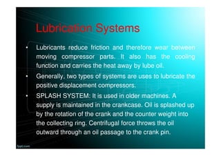 Lubrication Systems
• Lubricants reduce friction and therefore wear between
moving compressor parts. It also has the cooling
function and carries the heat away by lube oil.
• Generally, two types of systems are uses to lubricate the
positive displacement compressors.
• SPLASH SYSTEM: It is used in older machines. A
supply is maintained in the crankcase. Oil is splashed up
by the rotation of the crank and the counter weight into
the collecting ring. Centrifugal force throws the oil
outward through an oil passage to the crank pin.
 