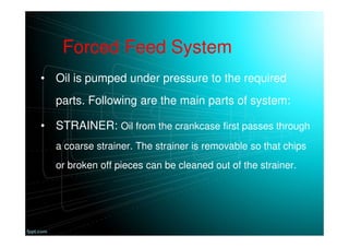 Forced Feed System
• Oil is pumped under pressure to the required
parts. Following are the main parts of system:
• STRAINER: Oil from the crankcase first passes through
a coarse strainer. The strainer is removable so that chips
or broken off pieces can be cleaned out of the strainer.
 