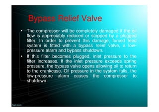 Bypass Relief Valve
• The compressor will be completely damaged if the oil
flow is appreciably reduced or stopped by a plugged
filter. In order to prevent this damage, forced feed
system is fitted with a bypass relief valve, a low-
pressure alarm and bypass shutdown.
• If this filter becomes plugged, inlet pressure to the
filter increases. If the inlet pressure exceeds spring
pressure, the bypass valve opens allowing oil to return
to the crankcase. Oil pressure in the system falls, the
low-pressure alarm causes the compressor to
shutdown.
 