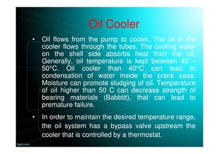 Oil Cooler
• Oil flows from the pump to cooler. The oil in the
cooler flows through the tubes. The cooling water
on the shell side absorbs heat from the oil.
Generally, oil temperature is kept between 40 –
50°C. Oil cooler than 40°C can lead to
condensation of water inside the crank case.
Moisture can promote sludging of oil. Temperature
of oil higher than 50 C can decrease strength of
bearing materials (Babbitt), that can lead to
premature failure.
• In order to maintain the desired temperature range,
the oil system has a bypass valve upstream the
cooler that is controlled by a thermostat.
 