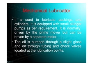 Mechanical Lubricator
• It is used to lubricate packings and
cylinders. It is equipped with small plunger
pumps as per requirement. It is normally,
driven by the prime mover but can be
driven by a separate motor.
• The oil is pumped through a slight glass
and on through tubing and check valves
located at the lubrication points.
 