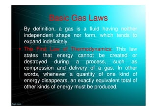 Basic Gas Laws
By definition, a gas is a fluid having neither
independent shape nor form, which tends to
expand indefinitely.
• The First Law of Thermodynamics: This law
states that energy cannot be created or
destroyed during a process, such as
compression and delivery of a gas. In other
words, whenever a quantity of one kind of
energy disappears, an exactly equivalent total of
other kinds of energy must be produced.
 
