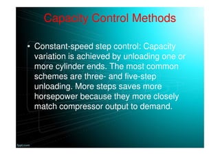 Capacity Control Methods
• Constant-speed step control: Capacity
variation is achieved by unloading one or
more cylinder ends. The most common
schemes are three- and five-step
unloading. More steps saves more
horsepower because they more closely
match compressor output to demand.
 