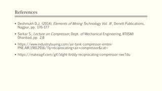 References
 Deshmukh D.J. (2014), Elements of Mining Technology Vol. III , Denett Publications,
Nagpur, pp. 176-177
 Sarkar S., Lecture on Compressor, Dept. of Mechanical Engineering, IIT(ISM)
Dhanbad, pp. 2,8
 https://www.industrybuying.com/air-tank-compressor-emtex-
PNE.AIR.19812916/?q=reciprocating+air+compressor&cat=
 https://makeagif.com/gif/ldght-ltrddy-reciprocating-compressor-rwe7du
 