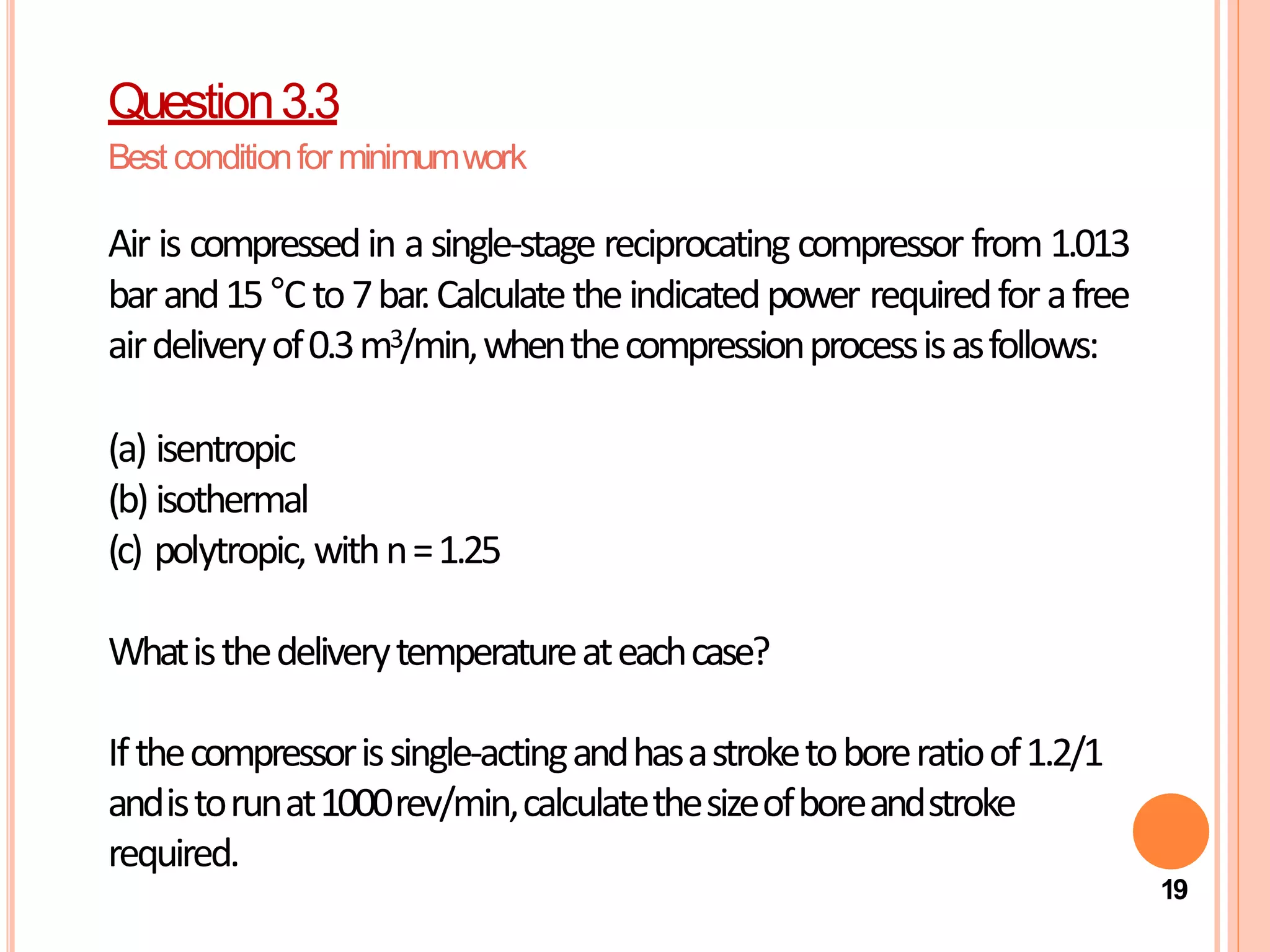 Air is compressedin asingle-stage reciprocating compressor from 1.013
barand15°Cto7bar.Calculatetheindicatedpower requiredforafree
airdeliveryof0.3m3/min,whenthecompressionprocessisasfollows:
(a) isentropic
(b) isothermal
(c) polytropic,withn=1.25
Whatisthedeliverytemperatureateachcase?
Ifthecompressorissingle-actingandhasastroketoboreratioof1.2/1
andistorunat1000rev/min,calculatethesizeofboreandstroke
required.
19
Question3.3
Best conditionfor minimumwork
 