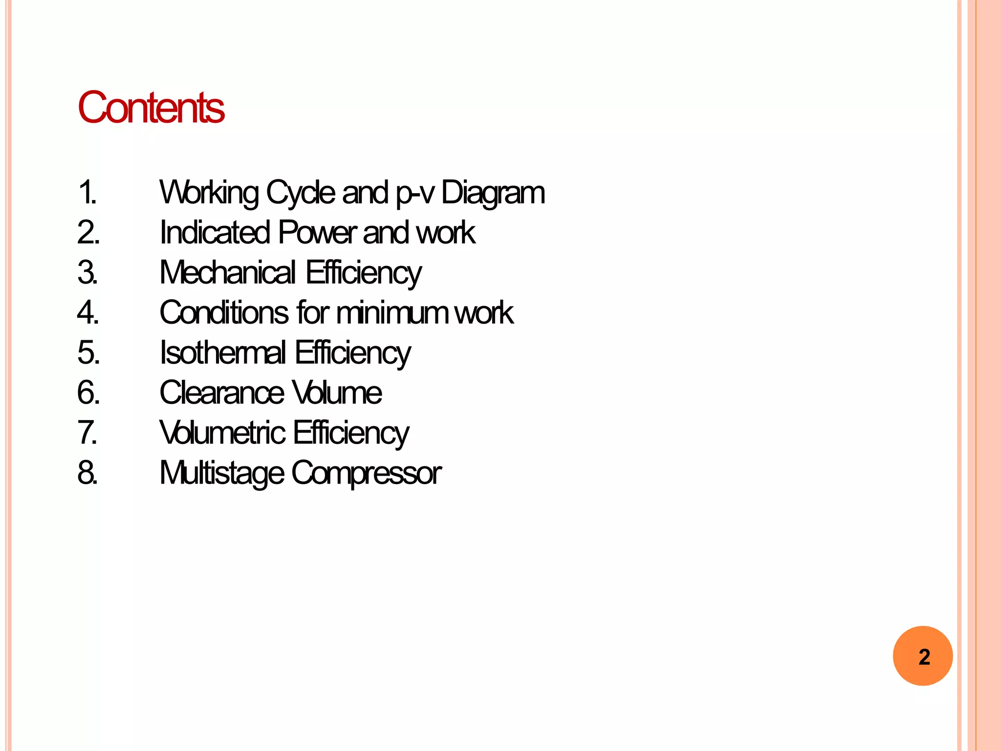 2
Contents
1. W
orkingCycleandp-vDiagram
2. Indicated Powerandwork
3. Mechanical Efficiency
4. Conditions for minimumwork
5. Isothermal Efficiency
6. Clearance V
olume
7. V
olumetric Efficiency
8. MultistageCompressor
 