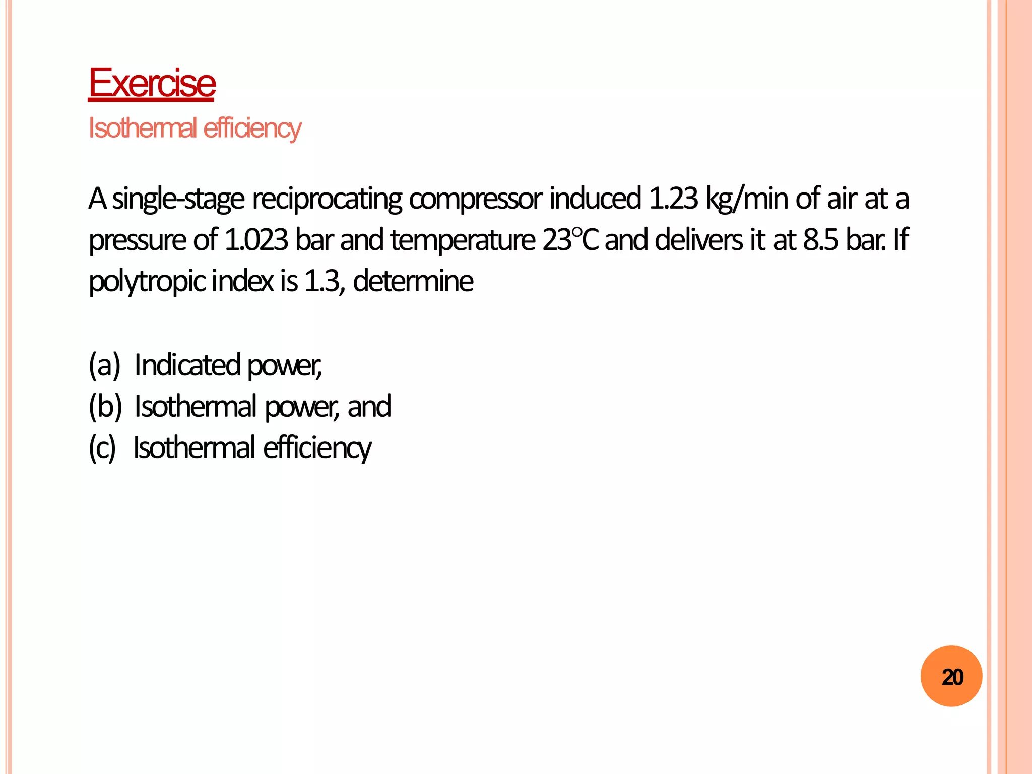 20
Exercise
Isothermal efficiency
Asingle-stagereciprocatingcompressorinduced1.23kg/minof air at a
pressureof1.023barandtemperature23°Canddeliversit at8.5bar.If
polytropicindexis1.3, determine
(a) Indicatedpower,
(b) Isothermal power, and
(c) Isothermal efficiency
 