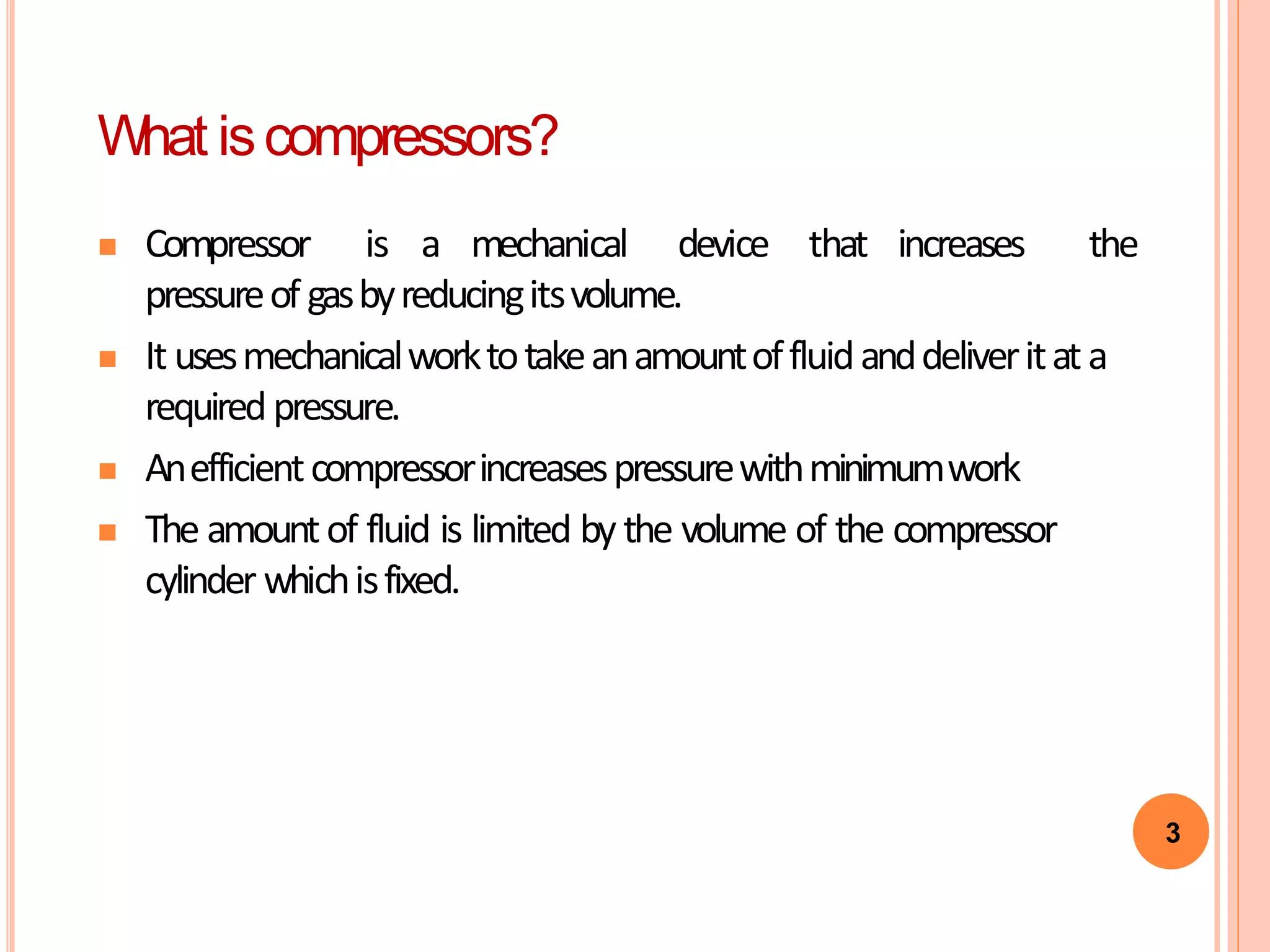3
What iscompressors?
 Compressor is a mechanical device that increases the
pressureof gasbyreducingitsvolume.
 It usesmechanicalworktotakeanamountoffluidanddeliveritata
requiredpressure.
 Anefficientcompressorincreasespressurewithminimumwork
 The amountof fluid is limited by the volume of the compressor
cylinder whichisfixed.
 