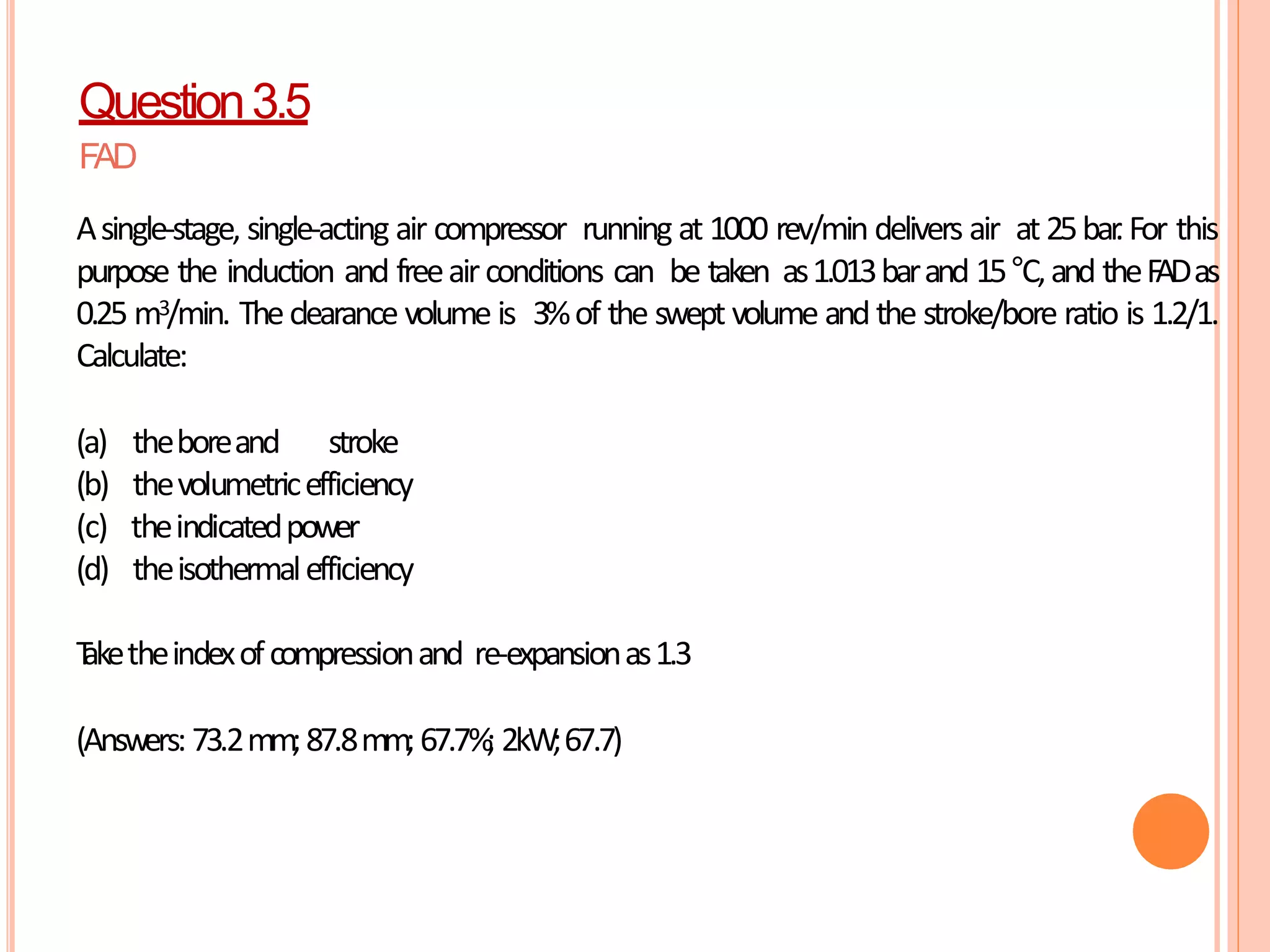 FAD
Asingle-stage, single-acting air compressor running at 1000 rev/min delivers air at 25bar
.For this
purpose the induction and freeairconditions can be taken as1.013barand 15°C,and theF
ADas
0.25 m3/min. Theclearance volume is 3%of the swept volume and the stroke/bore ratio is 1.2/1.
Calculate:
(a) theboreand stroke
(b) thevolumetricefficiency
(c) theindicatedpower
(d) theisothermalefficiency
T
aketheindexofcompressionand re-expansionas1.3
(Answers: 73.2mm;87.8mm;67.7%
; 2kW;67.7)
Question3.5
 