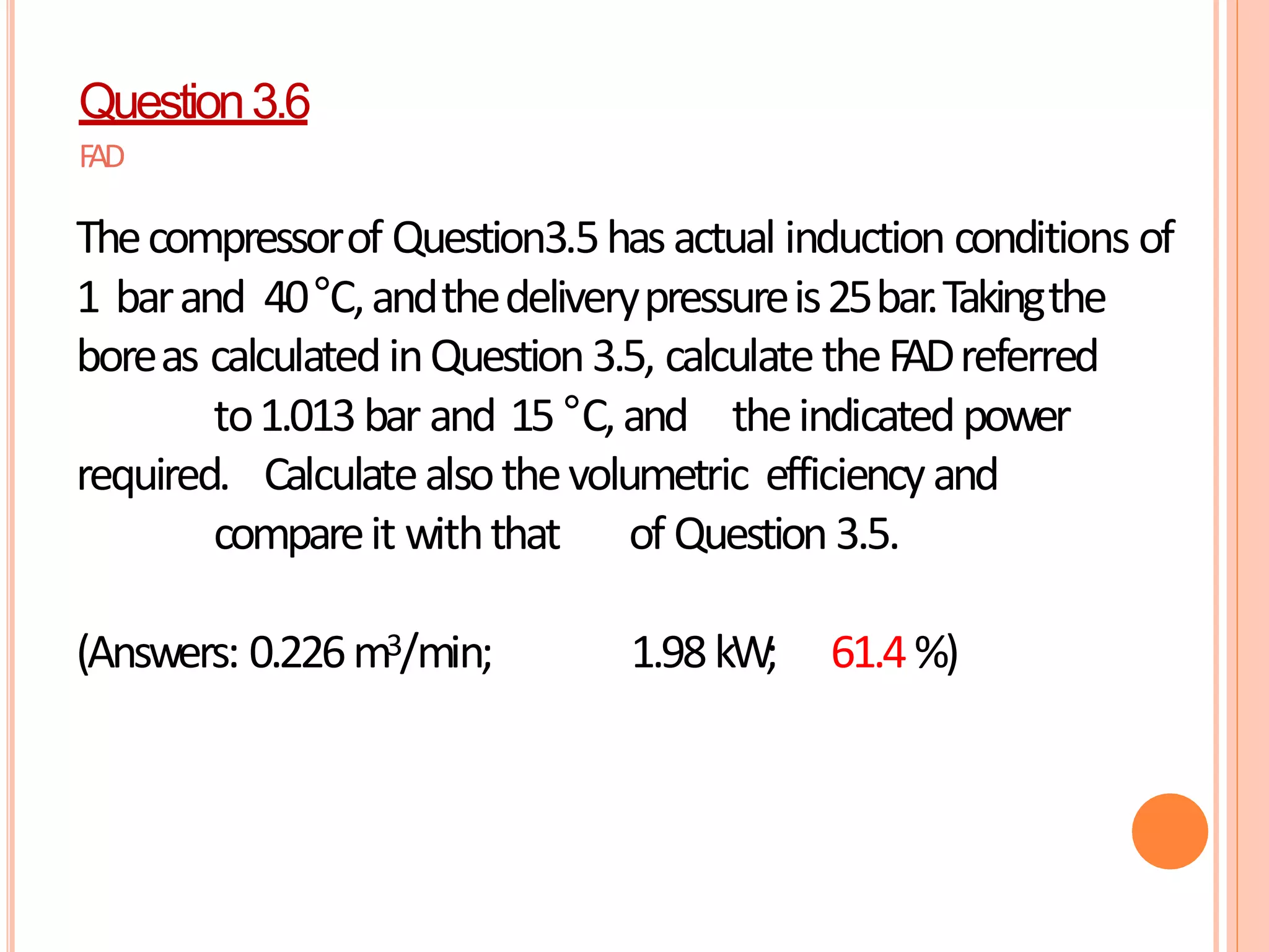 Question3.6
FAD
Thecompressorof Question3.5hasactual induction conditions of
1 barand 40°C,andthedeliverypressureis25bar.Takingthe
boreas calculatedinQuestion3.5, calculatetheFADreferred
to1.013bar and 15°C,and theindicatedpower
required. Calculatealsothevolumetric efficiencyand
compareit withthat of Question3.5.
(Answers: 0.226m3/min; 1.98kW; 61.4%)
 