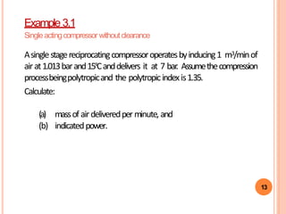13
Example 3.1
Singleactingcompressor withoutclearance
Asinglestagereciprocatingcompressoroperatesbyinducing1 m3/minof
airat1.013barand15ºCanddelivers it at 7 bar. Assumethecompression
processbeingpolytropicand the polytropicindexis1.35.
Calculate:
(a) massof airdeliveredperminute, and
(b) indicatedpower.
 