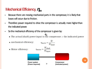 14
Mechanical Efficiency, ηm
 Because there are movingmechanical parts in the compressor, it is likelythat
losseswill occurduetofriction.
 Therefore power required to drive the compressor is actually more higherthan
theindicatedpower
.
 Sothemechanical efficiencyof thecompressor isgivenby:
ηm
Power system
[Power required]
Compressor
[Indicated power]
>
 