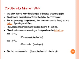 16
 Weknowthat theworkdoneis equalto theareaunderthegraph.
 Smaller areameanslessworkandthebetter thecompressor.
 For reciprocating compressors, the pressure ratio is fixed, so the
height of p-vdiagramisfixed.
 Thevolumeof cylinder is alsofixed sotheline 4-1is fixed.
 Therefore thearearepresentingwork depends ontheindexfor n.
 For n=1,
pV=constant (isothermal)
 For n=,
pV =constant (isentropic)
 So,theprocesscanbepolytropic, isothermal orisentropic
Conditionsfor MinimumWork
 