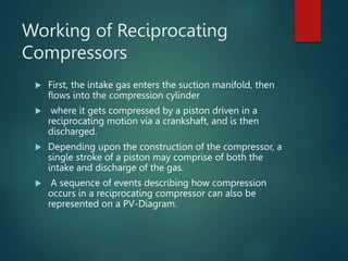 Working of Reciprocating
Compressors
 First, the intake gas enters the suction manifold, then
flows into the compression cylinder
 where it gets compressed by a piston driven in a
reciprocating motion via a crankshaft, and is then
discharged.
 Depending upon the construction of the compressor, a
single stroke of a piston may comprise of both the
intake and discharge of the gas.
 A sequence of events describing how compression
occurs in a reciprocating compressor can also be
represented on a PV-Diagram.
 