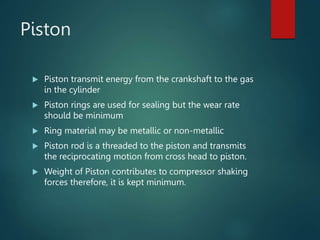 Piston
 Piston transmit energy from the crankshaft to the gas
in the cylinder
 Piston rings are used for sealing but the wear rate
should be minimum
 Ring material may be metallic or non-metallic
 Piston rod is a threaded to the piston and transmits
the reciprocating motion from cross head to piston.
 Weight of Piston contributes to compressor shaking
forces therefore, it is kept minimum.
 