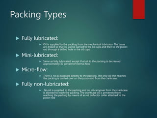 Packing Types
 Fully lubricated:
 Oil is supplied to the packing from the mechanical lubricator. The cases
are drilled so that oil will be carried to the oil cups and then to the piston
rod through a drilled hole in the oil cups
 Mini-lubricated:
 Same as fully lubricated, except that oil to the packing is decreased
approximately 30 percent of normal flow.
 Micro-flow:
 There is no oil supplied directly to the packing. The only oil that reaches
the packing is carried over on the piston rod from the crankcase.
 Fully non-lubricated:
 No oil is supplied to the packing and no oil carryover from the crankcase
is allowed to reach the packing. The crankcase oil is prevented from
reaching the packing by means of an oil deflector collar attached to the
piston rod
 