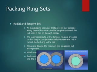 Packing Ring Sets
 Radial and Tangent Set:
 An overlapping seal joint that prevents gas passage
along the rod from the outside periphery toward the
rod bore. It has no through escape
 The inner radial cuts of this tangent ring are arranged
so that they occur approximately between the radial
cuts of the first ring in the pair
 Rings are doweled to maintain this staggered cut
arrangement
 Match marks are always on the pressure side
 Seals on the compression stroke but allows backflow
into the cylinder on suction stroke
 