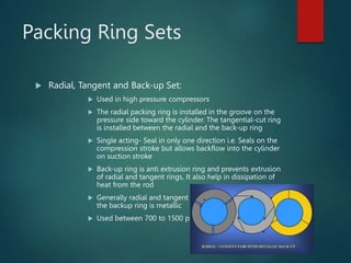 Packing Ring Sets
 Radial, Tangent and Back-up Set:
 Used in high pressure compressors
 The radial packing ring is installed in the groove on the
pressure side toward the cylinder. The tangential-cut ring
is installed between the radial and the back-up ring
 Single acting- Seal in only one direction i.e. Seals on the
compression stroke but allows backflow into the cylinder
on suction stroke
 Back-up ring is anti extrusion ring and prevents extrusion
of radial and tangent rings, It also help in dissipation of
heat from the rod
 Generally radial and tangent rings are non metallic while
the backup ring is metallic
 Used between 700 to 1500 psi
 