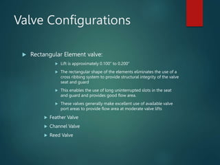 Valve Configurations
 Rectangular Element valve:
 Lift is approximately 0.100” to 0.200”
 The rectangular shape of the elements eliminates the use of a
cross ribbing system to provide structural integrity of the valve
seat and guard
 This enables the use of long uninterrupted slots in the seat
and guard and provides good flow area.
 These valves generally make excellent use of available valve
port areas to provide flow area at moderate valve lifts
 Feather Valve
 Channel Valve
 Reed Valve
 