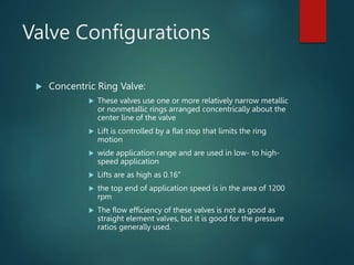 Valve Configurations
 Concentric Ring Valve:
 These valves use one or more relatively narrow metallic
or nonmetallic rings arranged concentrically about the
center line of the valve
 Lift is controlled by a flat stop that limits the ring
motion
 wide application range and are used in low- to high-
speed application
 Lifts are as high as 0.16”
 the top end of application speed is in the area of 1200
rpm
 The flow efficiency of these valves is not as good as
straight element valves, but it is good for the pressure
ratios generally used.
 